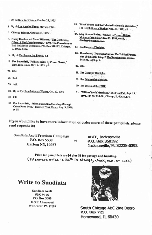 1 Op e Yrk Timen. Ociober 28,155,   Op i Lox Augeka i May 21, 1594,  5 Chcag T, Oetober 0, 1575,  4 Ny Kb s v Whiman, “The Cotling. Cilmmal ik nadsonscrt” 1994, Tho Comit o End o Mo Lickdia, 70 Box ST, Chcagr prrey  5. Op i TheSenocng Pt 1  e T — e Yok i, Nov. 2,195,  i  1t you would like to have more Information or order  ‘send requests to;  ‘Sundiata Acoll Freedom Campaign P.O. Box 5538 Harlem NY, 10027  5. ek Youhs s b Cmnimionof s Goron” Ao 30, 198,51 4. Mg enon Senen, iomen i P ol S 33 13 Y 198,  85 See GungueDisile.  86 st "Openicn o Th Pl P 1o tho L Kiog” The Rersuoncy Yoo My 31, 1998,  90. S Qe alibe R,  91 Mo Youh Marchas T ial S 15, 1990724 W. 79050 Chiege, L. 60620, ..  ‘more of these pamphlets, please  ABCF, Jacksonville P.0. Box 350392 Jacksonville, FL’32235-0392.  Price fo punphlets ae $4 los $1for postags and hasdllng. (Prisoner price is 425 in Stomps, check,m.o. ov cash)  Whitedeer, PA 17887  South Chicago ABC Zine Distro P.0.Box 721  Homewood, L. 60430 